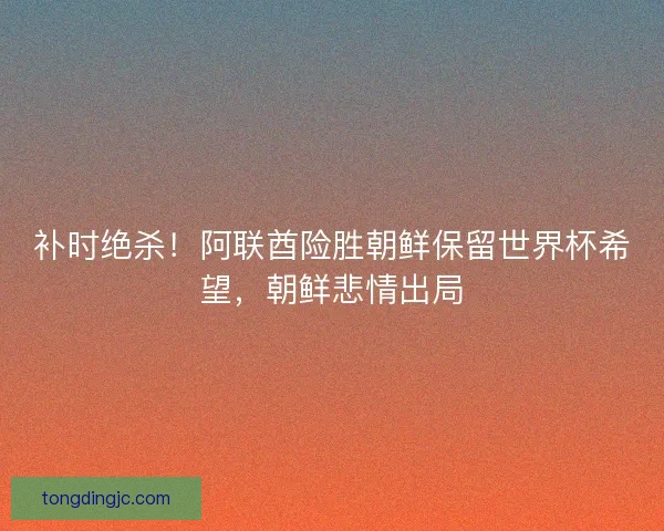 补时绝杀！阿联酋险胜朝鲜保留世界杯希望，朝鲜悲情出局