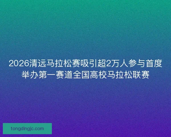2026清远马拉松赛吸引超2万人参与首度举办第一赛道全国高校马拉松联赛
