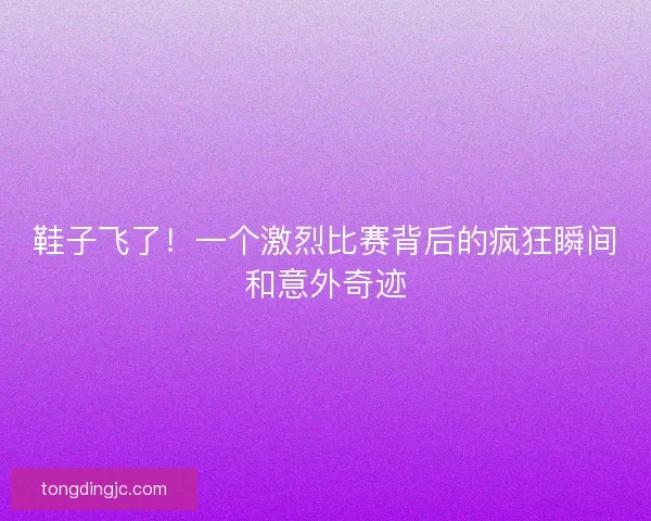 鞋子飞了！一个激烈比赛背后的疯狂瞬间和意外奇迹