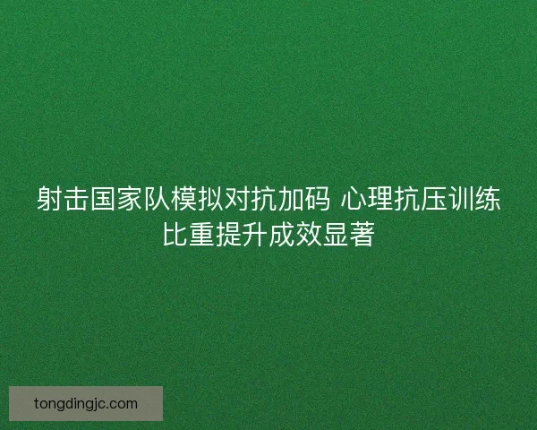 射击国家队模拟对抗加码 心理抗压训练比重提升成效显著