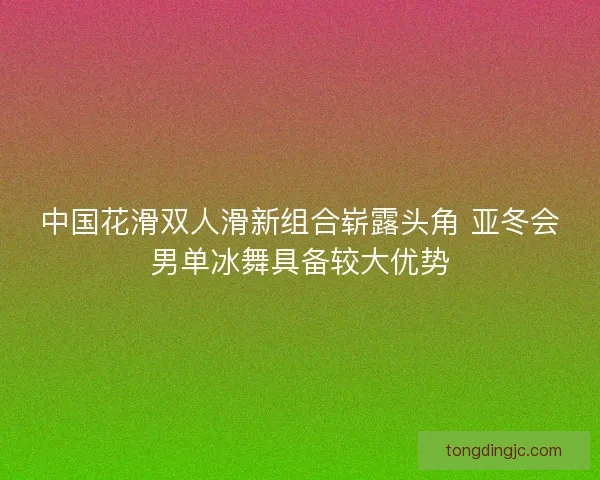 中国花滑双人滑新组合崭露头角 亚冬会男单冰舞具备较大优势