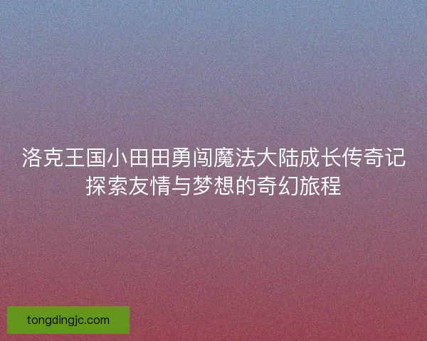 洛克王国小田田勇闯魔法大陆成长传奇记探索友情与梦想的奇幻旅程