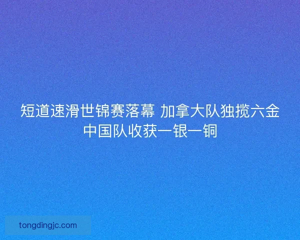短道速滑世锦赛落幕 加拿大队独揽六金中国队收获一银一铜