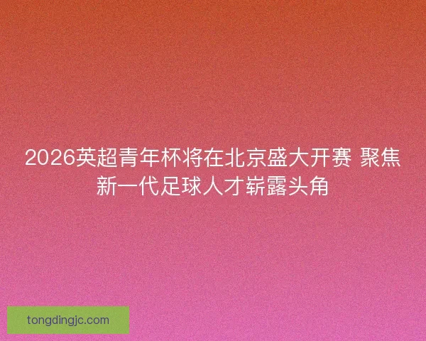 2026英超青年杯将在北京盛大开赛 聚焦新一代足球人才崭露头角