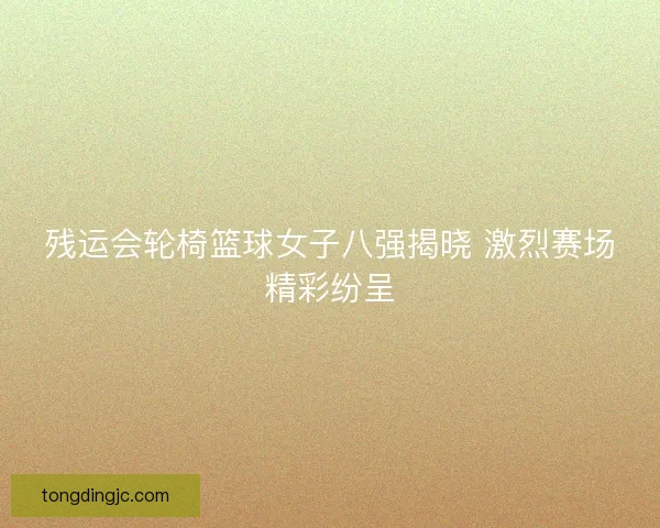 残运会轮椅篮球女子八强揭晓 激烈赛场精彩纷呈 残运会轮椅篮球女子八强揭晓 激烈赛场精彩纷呈
