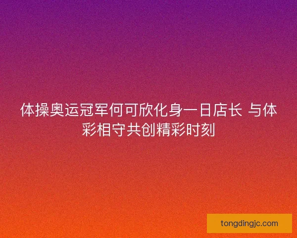 体操奥运冠军何可欣化身一日店长 与体彩相守共创精彩时刻