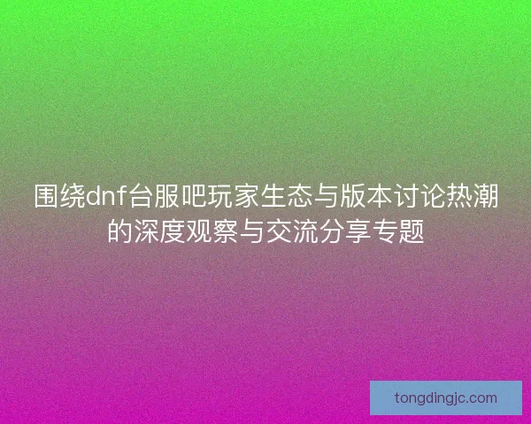 围绕dnf台服吧玩家生态与版本讨论热潮的深度观察与交流分享专题