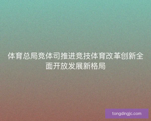 体育总局竞体司推进竞技体育改革创新全面开放发展新格局 体育总局竞体司推进竞技体育改革创新全面开放发展新格局