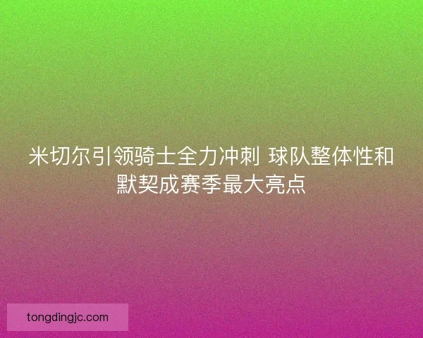 米切尔引领骑士全力冲刺 球队整体性和默契成赛季最大亮点 米切尔引领骑士全力冲刺 球队整体性和默契成赛季最大亮点