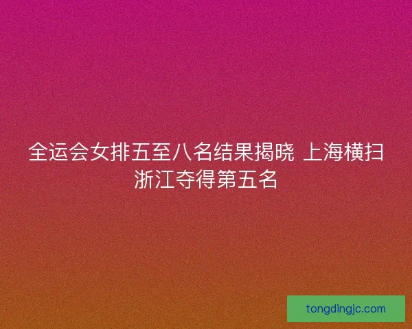 全运会女排五至八名结果揭晓 上海横扫浙江夺得第五名 全运会女排五至八名结果揭晓 上海横扫浙江夺得第五名